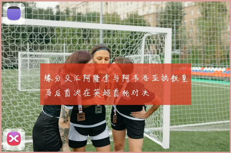 缘分交汇阿隆索与阿韦洛亚执教皇马后首次在英超首轮对决